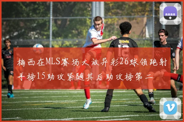 梅西在MLS赛场大放异彩26球领跑射手榜15助攻紧随其后助攻榜第二