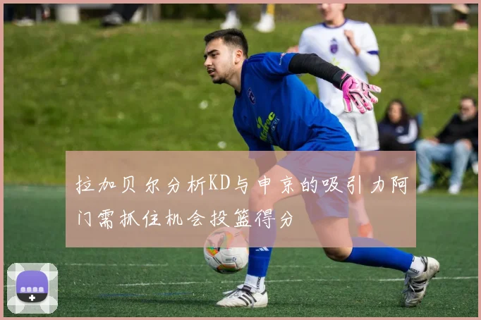 拉加贝尔分析KD与申京的吸引力阿门需抓住机会投篮得分