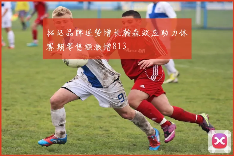 拓记品牌逆势增长瀚森效应助力休赛期零售额激增813