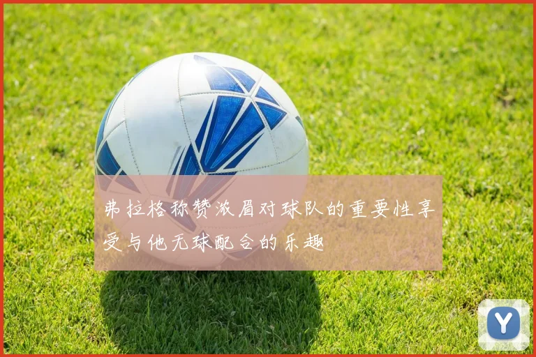 弗拉格称赞浓眉对球队的重要性享受与他无球配合的乐趣