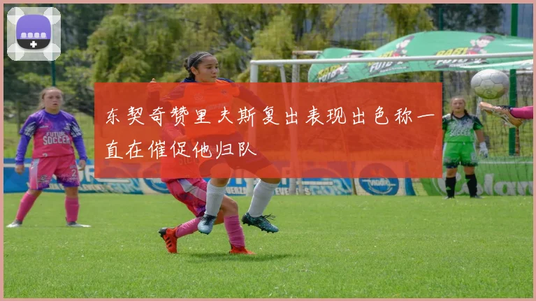 东契奇赞里夫斯复出表现出色称一直在催促他归队