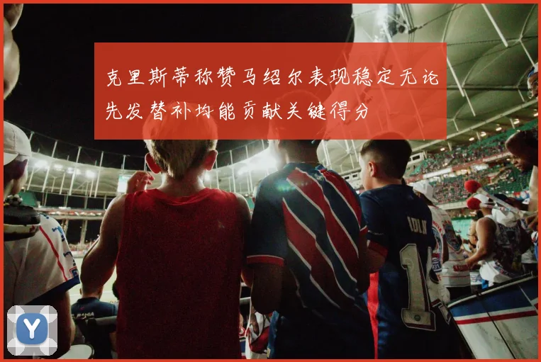 克里斯蒂称赞马绍尔表现稳定无论先发替补均能贡献关键得分