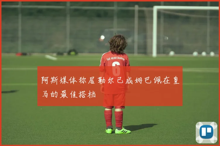 阿斯媒体称居勒尔已成姆巴佩在皇马的最佳搭档