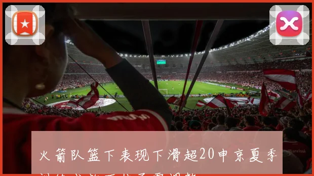 火箭队篮下表现下滑超20申京夏季训练成效不佳亟需调整