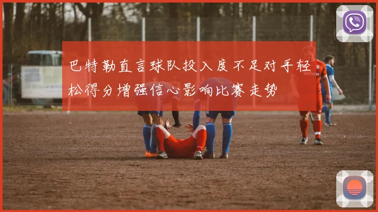巴特勒直言球队投入度不足对手轻松得分增强信心影响比赛走势