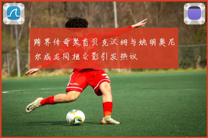 跨界传奇聚首贝克汉姆与姚明奥尼尔成龙同框合影引发热议