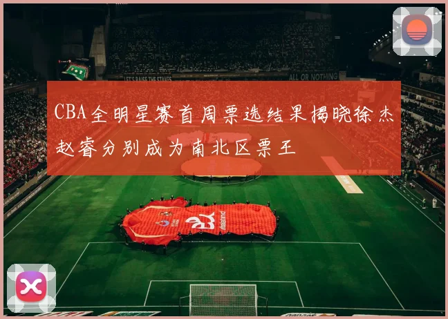 CBA全明星赛首周票选结果揭晓徐杰赵睿分别成为南北区票王