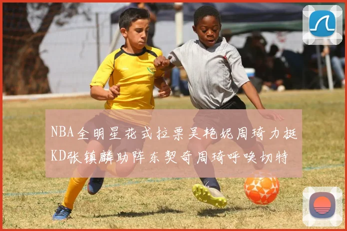 NBA全明星花式拉票吴艳妮周琦力挺KD张镇麟助阵东契奇周琦呼唤切特共襄盛举