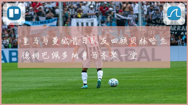 皇马与曼城昔日队友回顾贝林哈兰德姆巴佩多纳鲁马齐聚一堂