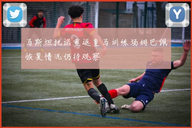 马斯坦托诺重返皇马训练场姆巴佩恢复情况仍待观察