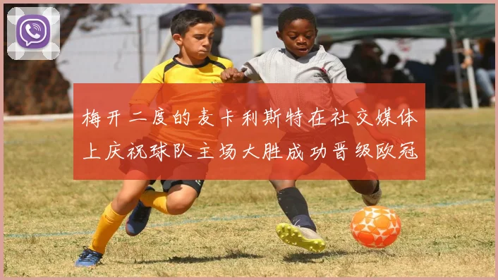 梅开二度的麦卡利斯特在社交媒体上庆祝球队主场大胜成功晋级欧冠16强
