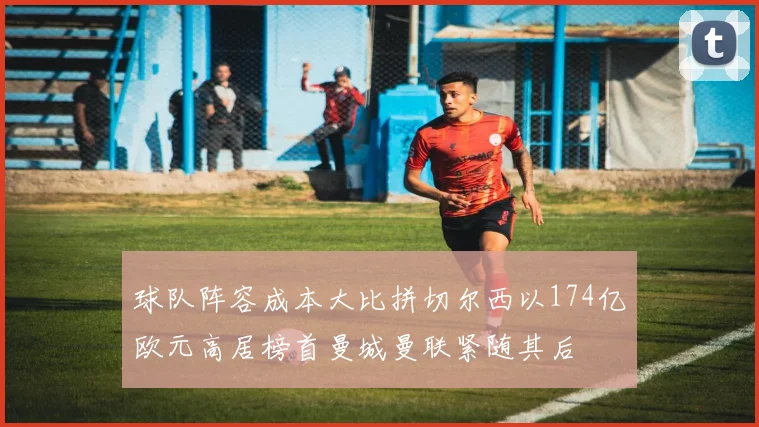 球队阵容成本大比拼切尔西以174亿欧元高居榜首曼城曼联紧随其后