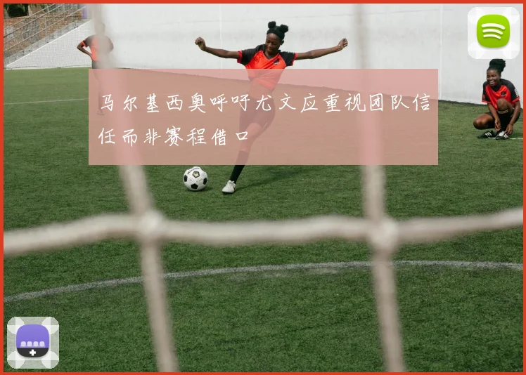 马尔基西奥呼吁尤文应重视团队信任而非赛程借口
