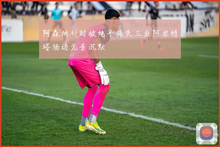 阿森纳补时被绝平痛失三分阿尔特塔场边无奈沉默