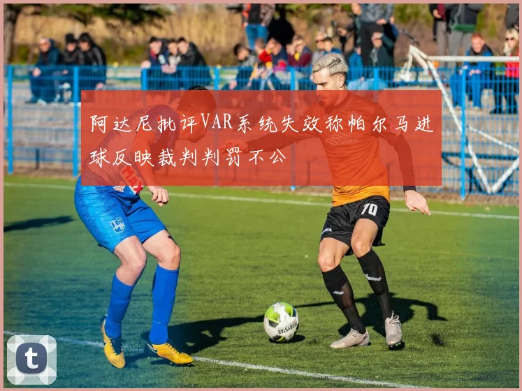 阿达尼批评VAR系统失效称帕尔马进球反映裁判判罚不公