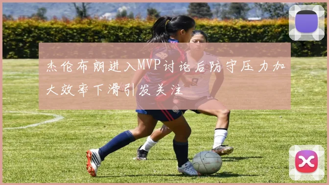 杰伦布朗进入MVP讨论后防守压力加大效率下滑引发关注