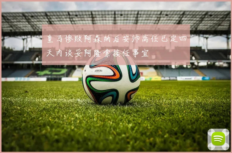 皇马惨败阿森纳后安帅离任已定四天内谈妥阿隆索接任事宜