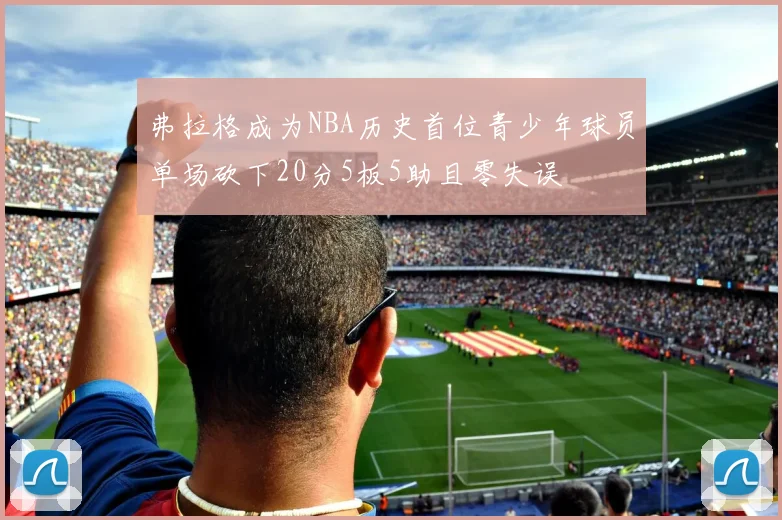 弗拉格成为NBA历史首位青少年球员单场砍下20分5板5助且零失误