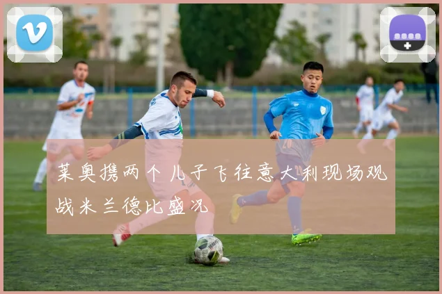 莱奥携两个儿子飞往意大利现场观战米兰德比盛况
