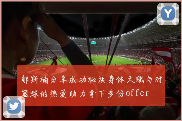 郇斯楠分享成功秘诀身体天赋与对篮球的热爱助力拿下多份offer
