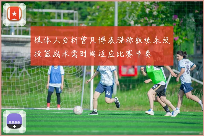 媒体人分析曾凡博表现称教练未设投篮战术需时间适应比赛节奏