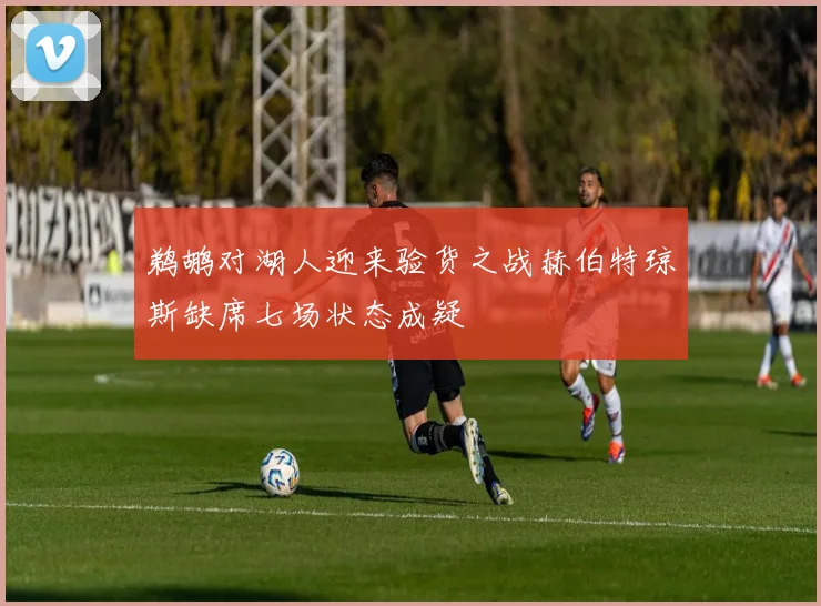 鹈鹕对湖人迎来验货之战赫伯特琼斯缺席七场状态成疑