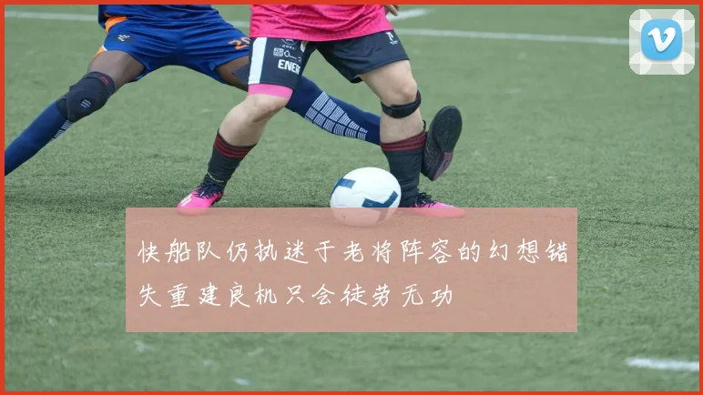 快船队仍执迷于老将阵容的幻想错失重建良机只会徒劳无功
