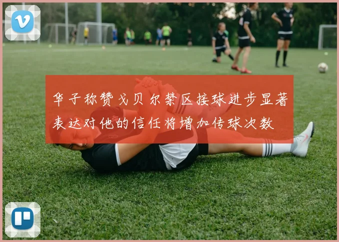 华子称赞戈贝尔禁区接球进步显著表达对他的信任将增加传球次数