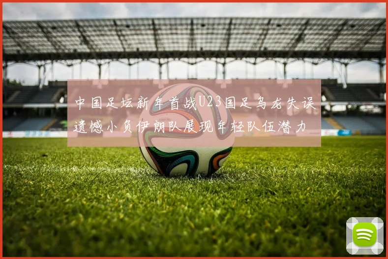 中国足坛新年首战U23国足乌龙失误遗憾小负伊朗队展现年轻队伍潜力