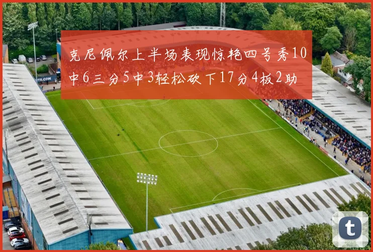 克尼佩尔上半场表现惊艳四号秀10中6三分5中3轻松砍下17分4板2助