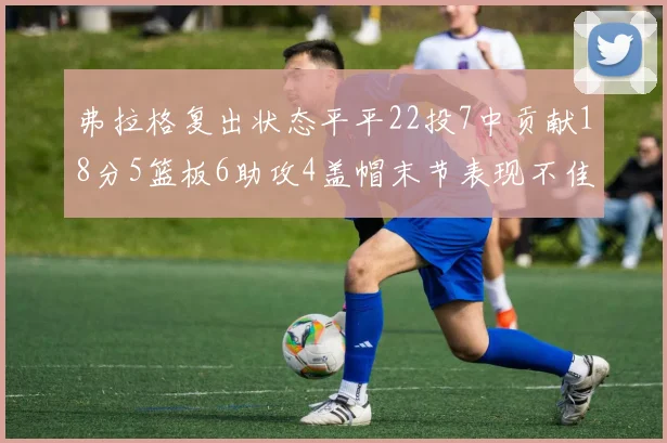 弗拉格复出状态平平22投7中贡献18分5篮板6助攻4盖帽末节表现不佳