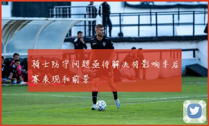 骑士防守问题亟待解决将影响季后赛表现和前景