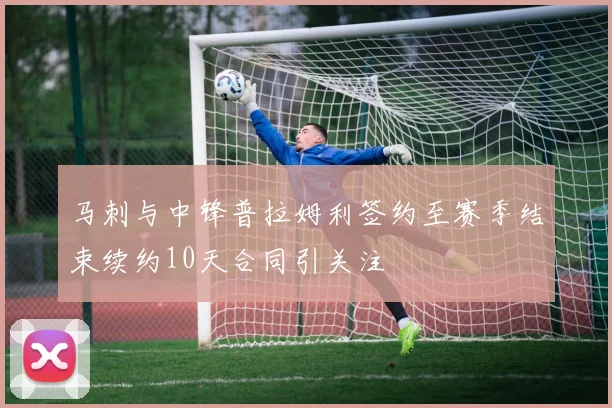 马刺与中锋普拉姆利签约至赛季结束续约10天合同引关注