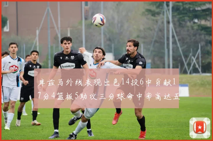 库兹马外线表现出色14投6中贡献17分4篮板5助攻三分球命中率高达五成