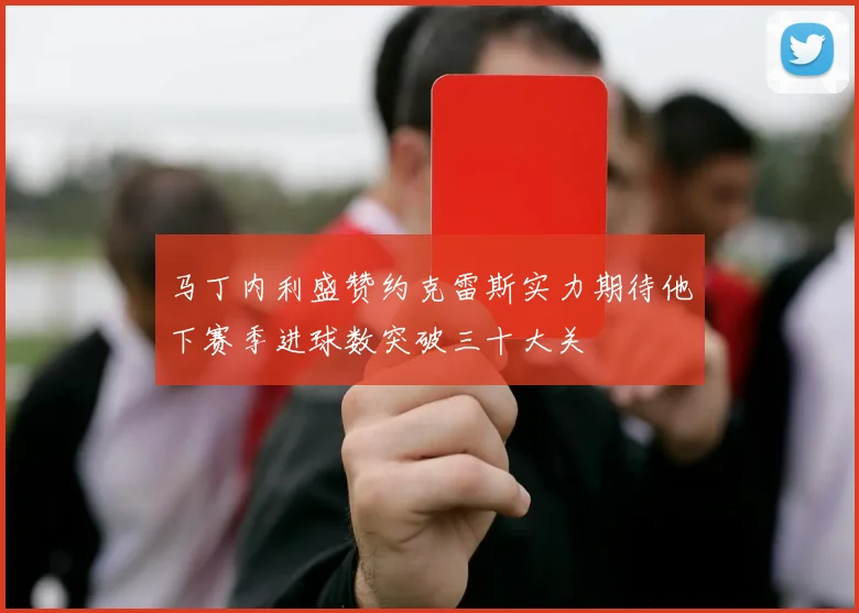马丁内利盛赞约克雷斯实力期待他下赛季进球数突破三十大关