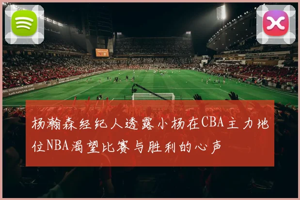 杨瀚森经纪人透露小杨在CBA主力地位NBA渴望比赛与胜利的心声