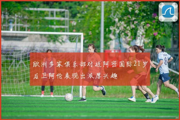 欧洲多家俱乐部对迈阿密国际21岁后卫阿伦表现出浓厚兴趣
