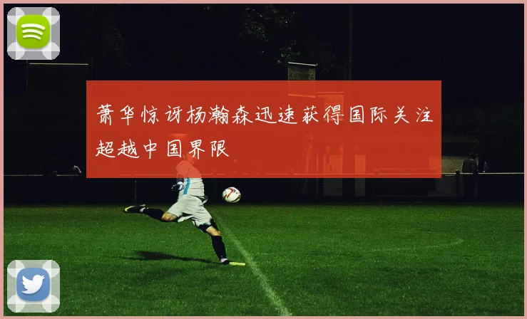 萧华惊讶杨瀚森迅速获得国际关注超越中国界限
