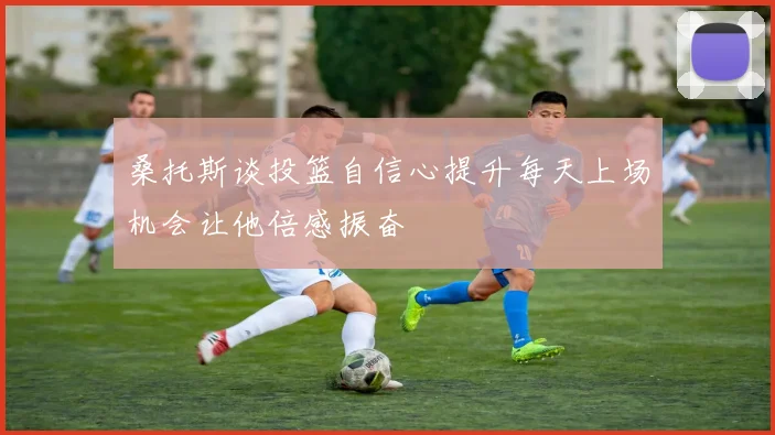 桑托斯谈投篮自信心提升每天上场机会让他倍感振奋