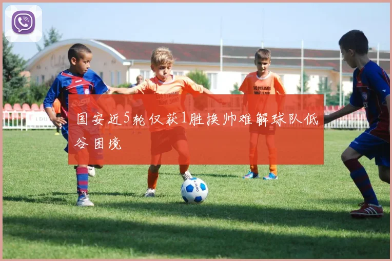 国安近5轮仅获1胜换帅难解球队低谷困境