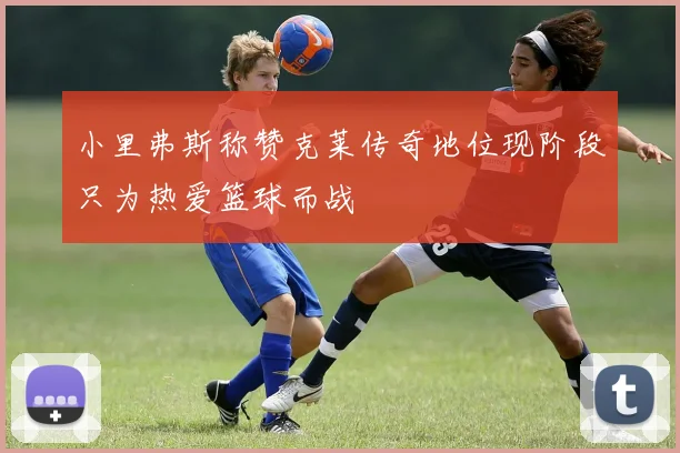 小里弗斯称赞克莱传奇地位现阶段只为热爱篮球而战