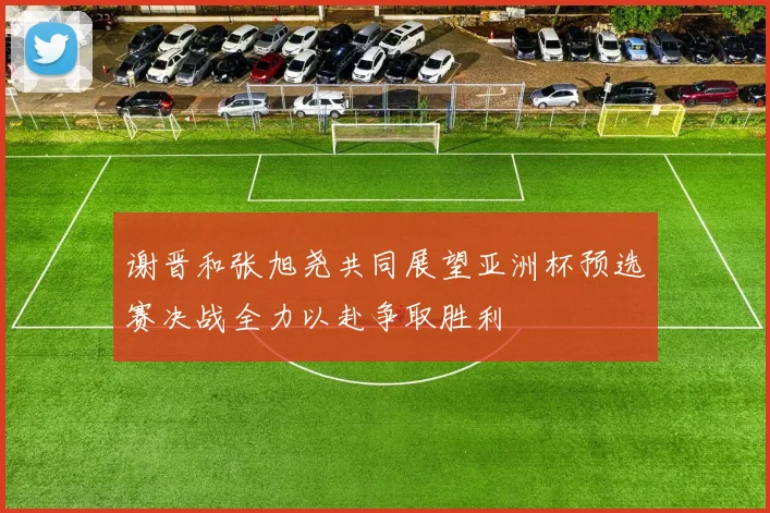 谢晋和张旭尧共同展望亚洲杯预选赛决战全力以赴争取胜利