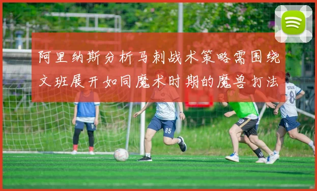 阿里纳斯分析马刺战术策略需围绕文班展开如同魔术时期的魔兽打法